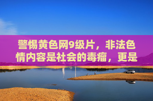 警惕黄色网9级片,非法色情内容是社会的毒瘤,更是人生的陷阱