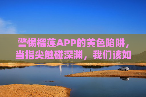 警惕榴莲APP的黄色陷阱,当指尖触碰深渊,我们该如何自保?警惕榴莲APP黄色陷阱,指尖深渊,如何自保?