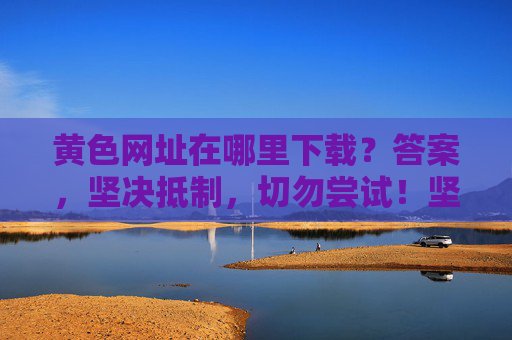 黄色网址在哪里下载?答案,坚决抵制,切勿尝试!坚决抵制黄色网址下载,切勿尝试!