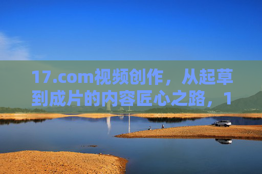 17.com视频创作,从起草到成片的内容匠心之路,17.com视频创作,从起草到成片的匠心之路