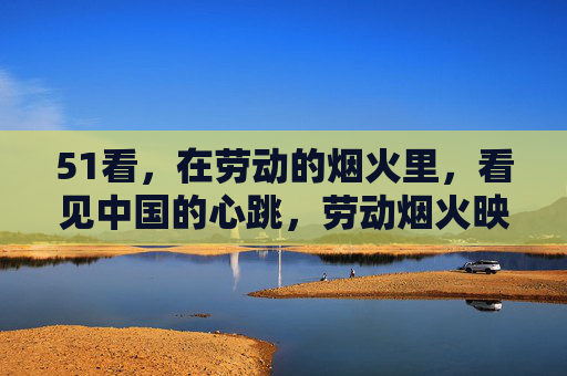 51看，在劳动的烟火里，看见中国的心跳，劳动烟火映中国心跳
