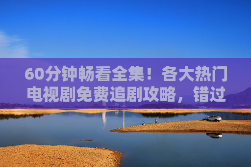 60分钟畅看全集！各大热门电视剧免费追剧攻略，错过再等一年？免费追剧攻略，60分钟畅看热门全集，错过再等一年！