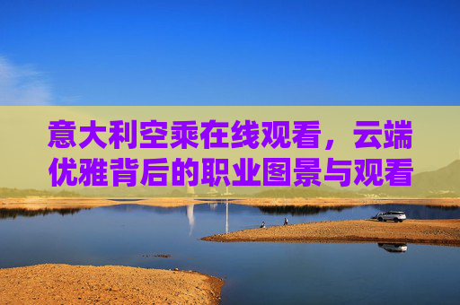 意大利空乘在线观看,云端优雅背后的职业图景与观看指南,意大利空乘职业图景与在线观看指南