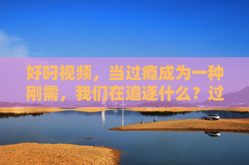 好叼视频，当过瘾成为一种刚需，我们在追逐什么？过瘾成刚需，我们在追逐什么？