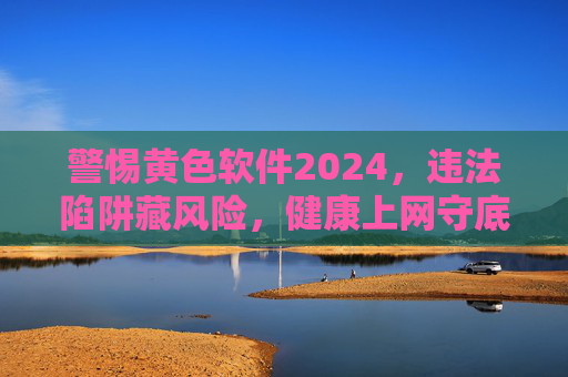 警惕黄色软件2024，违法陷阱藏风险，健康上网守底线，警惕2024黄色软件违法陷阱，健康上网守底线