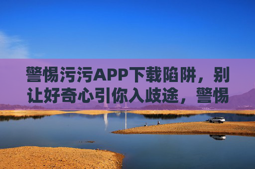 警惕污污APP下载陷阱，别让好奇心引你入歧途，警惕污污APP下载陷阱，莫让好奇心引歧途