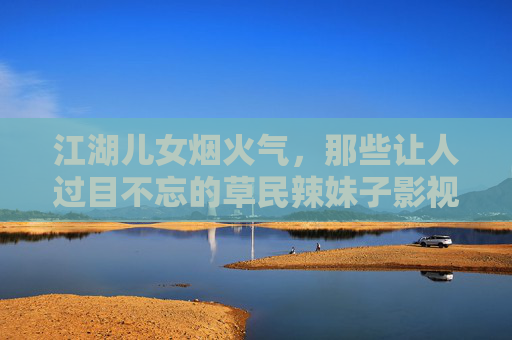 江湖儿女烟火气,那些让人过目不忘的草民辣妹子影视剧大全,草民辣妹江湖烟火,过目难忘影视剧大全