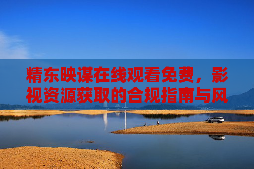 精东映谋在线观看免费,影视资源获取的合规指南与风险提示