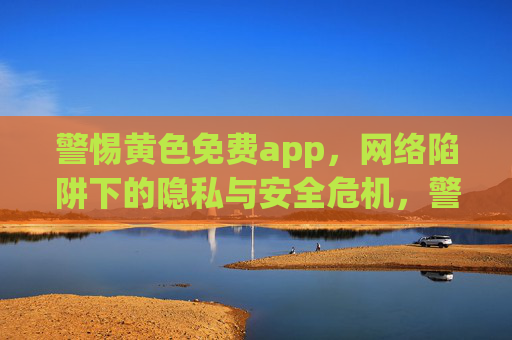 警惕黄色免费app,网络陷阱下的隐私与安全危机,警惕黄色免费app,网络陷阱下的隐私安全危机