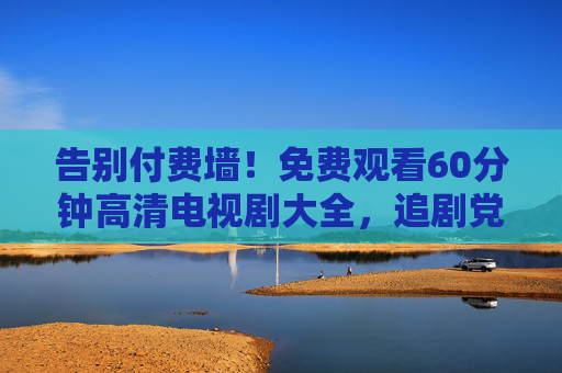 告别付费墙!免费观看60分钟高清电视剧大全,追剧党必备指南,告别付费墙!60分钟高清电视剧免费看,追剧党必备指南