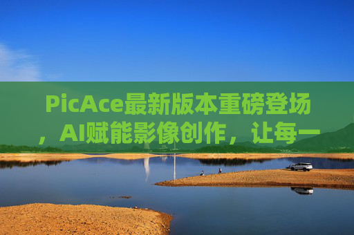 PicAce最新版本重磅登场,AI赋能影像创作,让每一张照片都活起来,PicAce新版本AI赋能影像创作,让每一张照片活起来