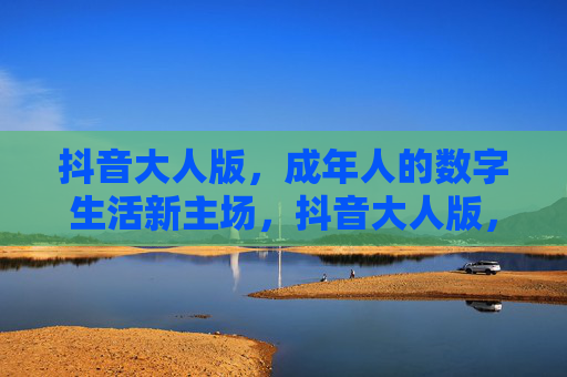 抖音大人版,成年人的数字生活新主场,抖音大人版,成年人的数字生活新主场