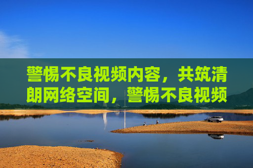 警惕不良视频内容,共筑清朗网络空间,警惕不良视频,共筑清朗网络空间