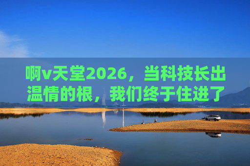 啊v天堂2026,当科技长出温情的根,我们终于住进了日常的理想国,温情根植科技,日常即理想国