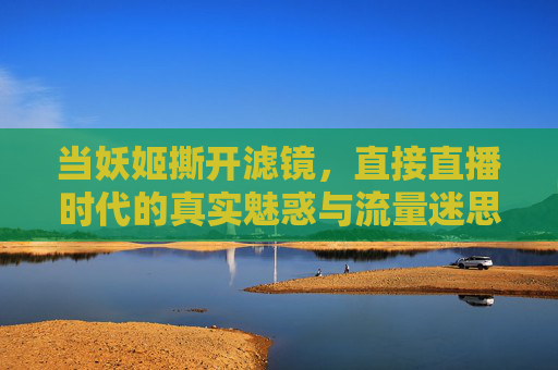 当妖姬撕开滤镜,直接直播时代的真实魅惑与流量迷思,当妖姬撕开滤镜,直播时代的真实魅惑与流量迷思
