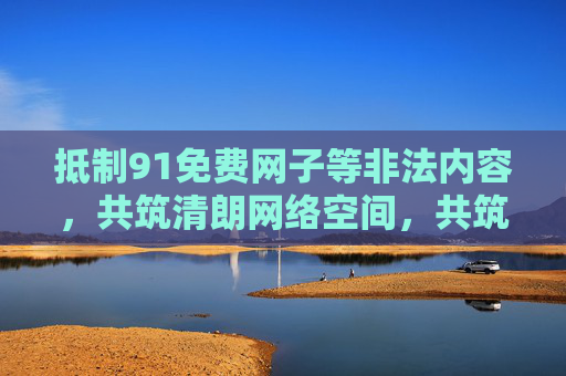 抵制91免费网子等非法内容，共筑清朗网络空间，共筑清朗网络空间