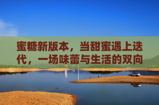 蜜糖新版本，当甜蜜遇上迭代，一场味蕾与生活的双向奔赴，蜜糖新版本，甜蜜迭代，味蕾与生活双向奔赴