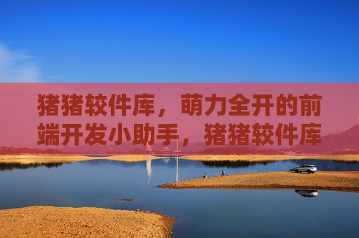 猪猪较件库，萌力全开的前端开发小助手，猪猪较件库，萌力全开的前端开发小助手