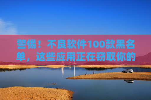 警惕!不良软件100款黑名单,这些应用正在窃取你的隐私与财产,警惕!100款不良软件黑名单,窃取隐私与财产的风险警示