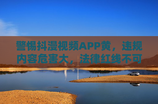 警惕抖漫视频APP黄,违规内容危害大,法律红线不可碰,警惕抖漫视频APP涉黄违规,危害大,法律红线不可碰
