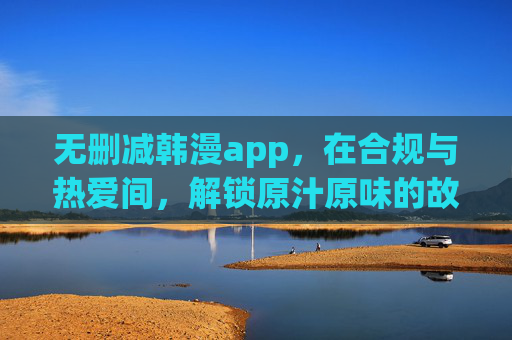 无删减韩漫app，在合规与热爱间，解锁原汁原味的故事盛宴，无删减韩漫，合规与热爱解锁原汁原味故事盛宴