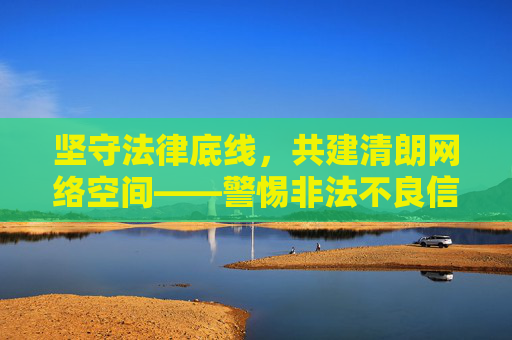 坚守法律底线，共建清朗网络空间——警惕非法不良信息的危害，坚守法律底线 共建清朗网络空间——警惕非法不良信息危害