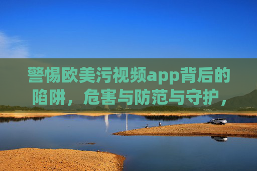警惕欧美污视频app背后的陷阱，危害与防范与守护，警惕欧美污视频app陷阱，危害、防范与守护