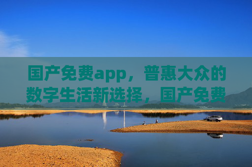 国产免费app,普惠大众的数字生活新选择,国产免费app,普惠大众的数字生活新选择