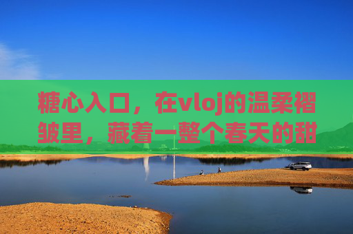 糖心入口,在vloj的温柔褶皱里,藏着一整个春天的甜,糖心褶皱里的春甜