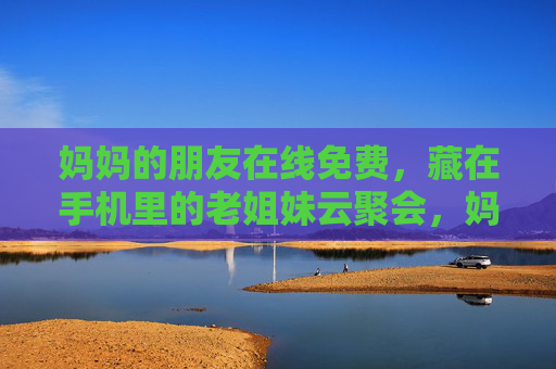 妈妈的朋友在线免费,藏在手机里的老姐妹云聚会,妈妈的老姐妹,手机里的免费云聚会