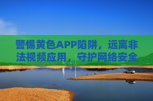 警惕黄色APP陷阱,远离非法视频应用,守护网络安全与健康,警惕黄色APP陷阱,守护网络安全与健康