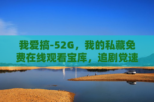 我爱搞-52G，我的私藏免费在线观看宝库，追剧党速来！我爱搞-52G，追剧党私藏免费在线观看宝库