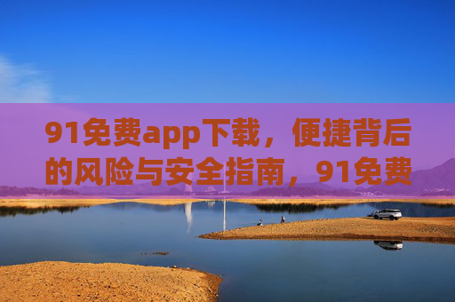 91免费app下载，便捷背后的风险与安全指南，91免费app下载，便捷背后的风险与安全指南