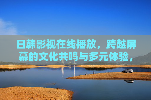 日韩影视在线播放，跨越屏幕的文化共鸣与多元体验，跨越屏幕的日韩影视，文化共鸣与多元体验
