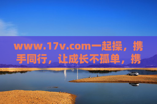 www.17v.com一起操,携手同行,让成长不孤单,携手同行,让成长不孤单