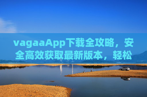 vagaaApp下载全攻略,安全高效获取最新版本,轻松开启便捷沟通体验,vagaaApp下载全攻略,安全高效获取最新版,开启便捷沟通