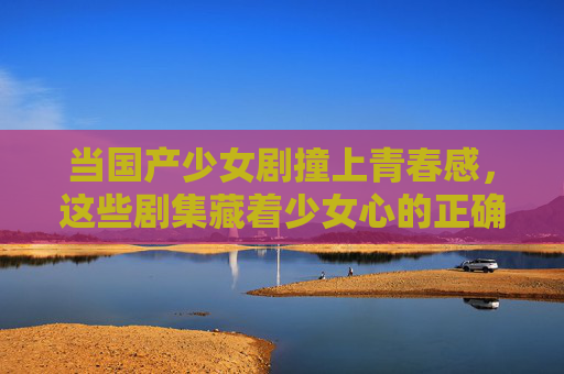 当国产少女剧撞上青春感,这些剧集藏着少女心的正确打开方式,青春感国产少女剧,少女心的正确打开方式