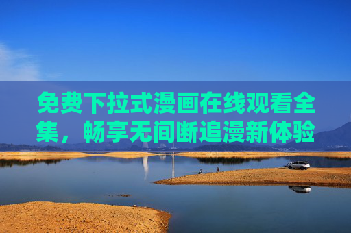 免费下拉式漫画在线观看全集,畅享无间断追漫新体验,免费下拉式漫画全集,畅享无间断追漫新体验