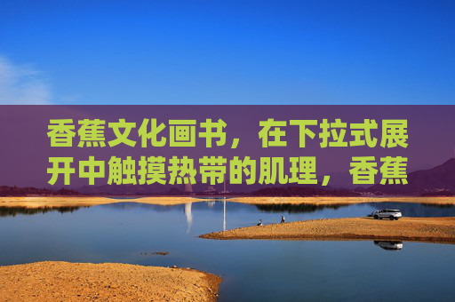 香蕉文化画书,在下拉式展开中触摸热带的肌理,香蕉文化画书,下拉展开触摸热带肌理