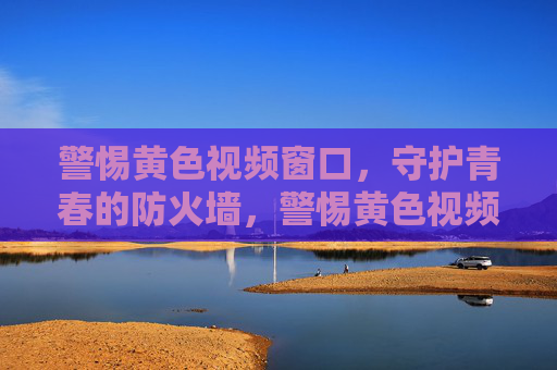 警惕黄色视频窗口,守护青春的防火墙,警惕黄色视频窗口,守护青春防火墙