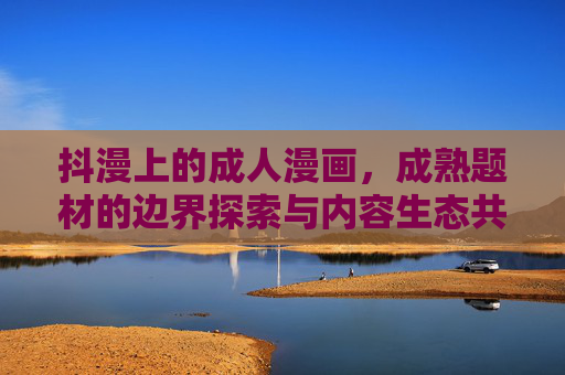 抖漫上的成人漫画,成熟题材的边界探索与内容生态共建,抖漫成人漫画,成熟题材边界探索与内容生态共建