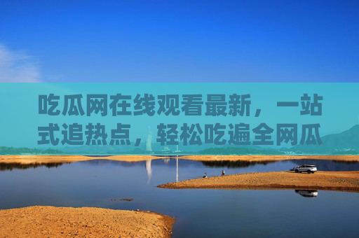 吃瓜网在线观看最新，一站式追热点，轻松吃遍全网瓜，吃瓜网，一站式追热点，轻松吃遍全网最新瓜