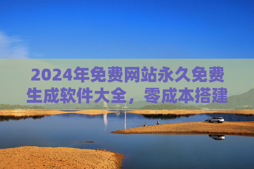 2024年免费网站永久免费生成软件大全，零成本搭建专业网站的工具推荐，2024年永久免费网站生成软件大全，零成本搭建专业网站工具推荐