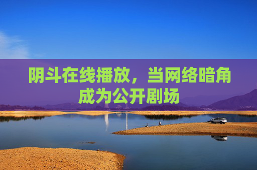 阴斗在线播放,当网络暗角成为公开剧场