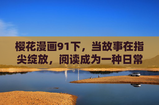 樱花漫画91下，当故事在指尖绽放，阅读成为一种日常仪式，樱花漫画91下，指尖绽放，阅读的日常仪式