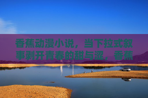 香蕉动漫小说，当下拉式叙事剥开青春的甜与涩，香蕉叙事，剥开青春的甜与涩