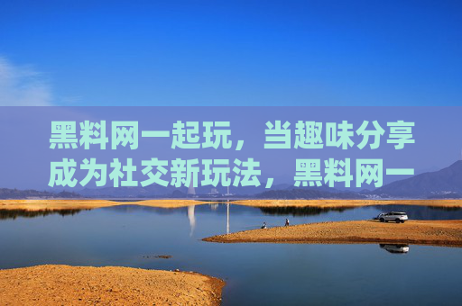 黑料网一起玩，当趣味分享成为社交新玩法，黑料网一起玩，趣味分享成为社交新玩法