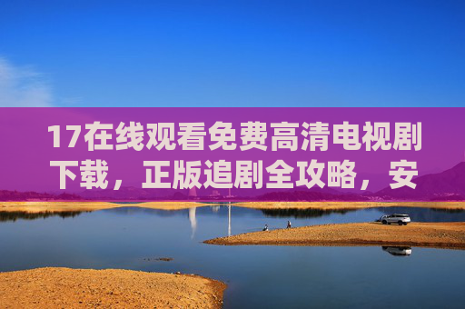17在线观看免费高清电视剧下载，正版追剧全攻略，安全又便捷