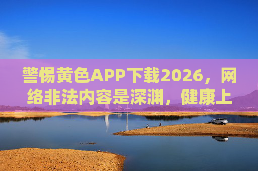 警惕黄色APP下载2026，网络非法内容是深渊，健康上网才是正道，警惕2026黄色APP，网络非法内容是深渊，健康上网才是正道