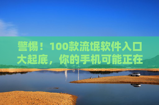 警惕！100款流氓软件入口大起底，你的手机可能正在被偷窥，警惕！100款流氓软件入口大起底，手机正被偷窥